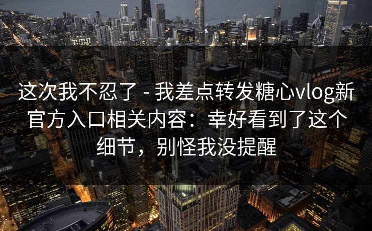 这次我不忍了 - 我差点转发糖心vlog新官方入口相关内容：幸好看到了这个细节，别怪我没提醒