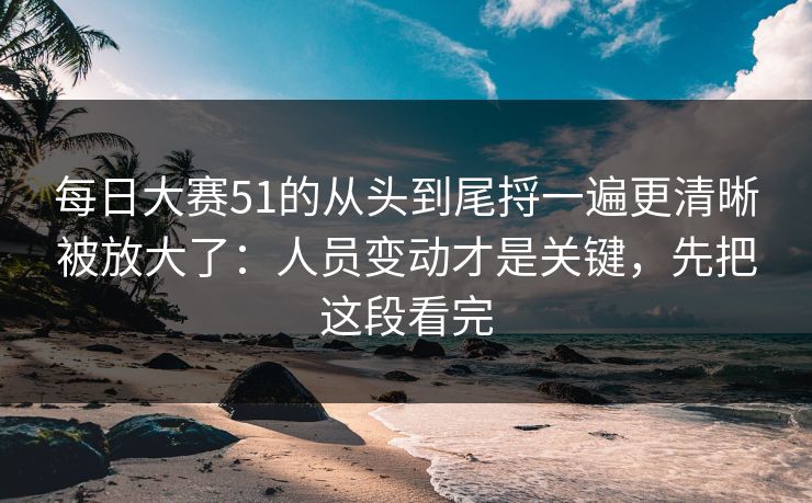 每日大赛51的从头到尾捋一遍更清晰被放大了：人员变动才是关键，先把这段看完