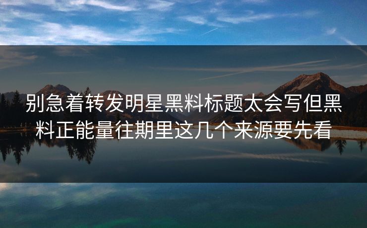 别急着转发明星黑料标题太会写但黑料正能量往期里这几个来源要先看