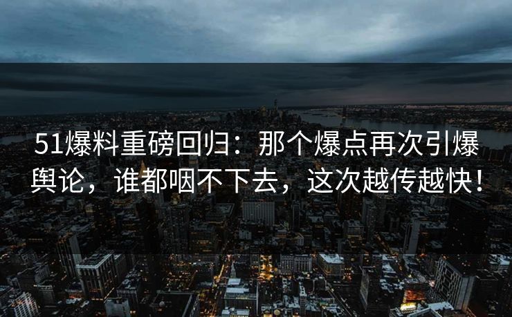 51爆料重磅回归：那个爆点再次引爆舆论，谁都咽不下去，这次越传越快！