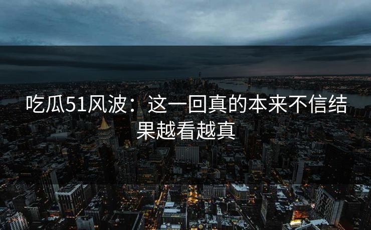 吃瓜51风波:这一回真的本来不信结果越看越真 吃瓜51风波:这一回真的本来不信结果越看越真